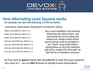 © 2017 IBM Corporation
56
An example: we have the following .csv file for bands..
<username, band name, band genre (a feature), rating>
Adam,ACoolBand1,AGenre,5
Adam,ACoolBand2,AGenre,5
Adam,ACoolBand3,AGenre,5
George,ACoolBand1,AGenre,5
George,ACoolBand2,AGenre,5
George,ACoolBand3,AGenre,5
George,ACoolBand4,AGenre,5
So if we were to guess if Adam likes ACoolBand4 as well, the score would be
very close to 5 – we can infer it based on already known observations
How Alternating Least Squares works
Very much simplified, ALS works by
factorizing the rating matrix and
minimising the loss on observed
ratings (our ratings matrix will be
sparse and we want to complete it –
see “CuMF: Large-Scale Matrix
Factorization on Just One Machine
with GPUs. Nvidia GTC 2016 talk” by
Wei Tan for an excellent summary
 