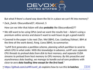 © 2017 IBM Corporation
57
But what if there's a band way down the list in a place we can't fit into memory?
●
Zack_Zwick: ObscureBand27, AGenrel, 5
How can we infer that Adam will also probably like ObscureBand27?
●
We still want to be using GPUs (and we want the results fast – Adam's using a
premium online service and doesn't want to wait hours to get a good match)
●
Covered in the paper I cite next (Tan. Wei (IBM), Cao. Liaoliang (Yahoo!, IBM at
the time of the work done), Fong. Liana (IBM), to summarise:
“cuMF first generates a partition scheme, planning which partition to send to
which GPU in what order. With this knowledge in advance, cuMF uses separate
CPU threads to preload data from disk to host memory, and separate CUDA
streams to preload from host memory to GPU memory. By this proactive and
asynchronous data loading, we manage to handle out-of-core problems with
close-to-zero data loading time except for the first load.”
●
https://github.com/cuMF/cumf_als explains how to run this in batches
 