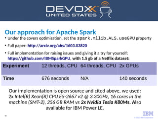 © 2017 IBM Corporation
58
●
Under the covers optimisation, set the spark.mllib.ALS.useGPU property
●
Full paper: http://arxiv.org/abs/1603.03820
●
Full implementation for raising issues and giving it a try for yourself:
https://github.com/IBMSparkGPU, with 1.5 gb of a Netflix dataset:
Experiment 12 threads, CPU 64 threads, CPU 2x GPUs
Time 676 seconds N/A 140 seconds
Our implementation is open source and cited above, we used:
2x Intel(R) Xeon(R) CPU E5-2667 v2 @ 3.30GHz, 16 cores in the
machine (SMT-2), 256 GB RAM vs 2x Nvidia Tesla K80Ms. Also
available for IBM Power LE.
Our approach for Apache Spark
 