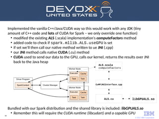 © 2017 IBM Corporation
59
Implemented the vanilla C++/Java/CUDA way so this would work with any JDK (tiny
amount of C++ code and lots of CUDA for Spark – we only override one function)
●
modified the existing ALS (.scala) implementation's computeFactors method
●
added code to check if spark.mllib.ALS.useGPU is set
●
if set we'll then call our native method written to ue JNI (.cpp)
●
our JNI method calls native CUDA (.cu) method
●
CUDA used to send our data to the GPU, calls our kernel, returns the results over JNI
back to the Java heap
Bundled with our Spark distribution and the shared library is included: libGPUALS.so
●
Remember this will require the CUDA runtime (libcudart) and a capable GPU
ALS.scala
computeFactors
CuMFJNIInterface.cpp
ALS.cu libGPUALS.so
 