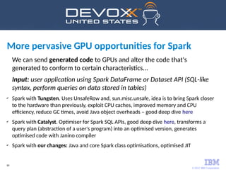 © 2017 IBM Corporation
60
We can send generated code to GPUs and alter the code that's
generated to conform to certain characteristics...
Input: user application using Spark DataFrame or Dataset API (SQL-like
syntax, perform queries on data stored in tables)
✔
Spark with Tungsten. Uses UnsafeRow and, sun.misc.unsafe, idea is to bring Spark closer
to the hardware than previously, exploit CPU caches, improved memory and CPU
efficiency, reduce GC times, avoid Java object overheads – good deep dive here
✔
Spark with Catalyst. Optimiser for Spark SQL APIs, good deep dive here, transforms a
query plan (abstraction of a user's program) into an optimised version, generates
optimised code with Janino compiler
✔
Spark with our changes: Java and core Spark class optimisations, optimised JIT
More pervasive GPU opportunities for Spark
 
