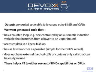 © 2017 IBM Corporation
61
Output: generated code able to leverage auto-SIMD and GPUs
We want generated code that:
✔
has a counted loop, e.g. one controlled by an automatic induction
variable that increases from a lower to an upper bound
✔
accesses data in a linear fashion
✔
has as few branches as possible (simple for the GPU's kernel)
✔
does not have external method calls or contains only calls that can
be easily inlined
These help a JIT to either use auto-SIMD capabilities or GPUs
 
