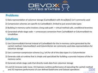 © 2017 IBM Corporation
62
Problems
1) Data representation of columnar storage (CachedBatch with Array[Byte]) isn't commonly used
2) Compression schemes are specific to CachedBatch, limited to just several data types
3) Building in-memory cache involves a long code path -> virtual method calls, conditional branches
4) Generated whole-stage code -> unnecessary conversion from CachedBatch or ColumnarBatch to
UnsafeRow
Solutions
1) Use ColumnarBatch format instead of CachedBatch for the in-memory cache generated by the
cache() method. ColumnarBatch and ColumnVector are commonly used data representations for
columnar storage
2) Use a common compression scheme (e.g. lz4) for all of the data types in a ColumnVector
3) Generate code at runtime that is simple and specialized for building a concrete instance of the in-
memory cache
4) Generate whole-stage code that directly reads data from columnar storage
(1) and (2) increase code reuse, (3) improves runtime performance of executing the cache() method
and (4) improves performance of user defined DataFrame and Dataset operations
 