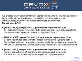© 2017 IBM Corporation
63
We propose a new columnar format: CachedColumnarBatch, that has a pointer to
ColumnarBatch (used by Parquet reader) that keeps each column as
OnHeapUnsafeColumnVector instead of OnHeapColumnVector.
Not yet using GPUS!
●
[SPARK-13805], merged into 2.0, performance improvement: 1.2x
Get data from ColumnVector directly by avoiding a copy from ColumnVector to
UnsafeRow when a program reads data in parquet format
●
[SPARK-14098] targeted for Spark 2.2, performance improvement: 3.4x
Generate optimized code to build CachedColumnarBatch, get data from a
ColumnVector directly by avoiding a copy from the ColumnVector to UnsafeRow,
and use lz4 to compress ColumnVector when df.cache() or ds.cache is executed
●
[SPARK-15962], merged into 2.1, performance improvement: 1.7x
Remove indirection at offsets field when accessing each element in
UnsafeArrayData, reduce memory footprint of UnsafeArrayData
 