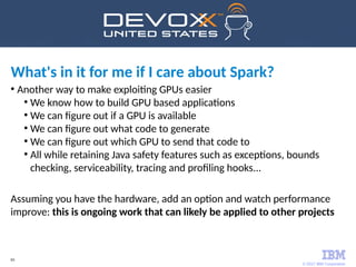 © 2017 IBM Corporation
65
●
Another way to make exploiting GPUs easier
●
We know how to build GPU based applications
●
We can figure out if a GPU is available
●
We can figure out what code to generate
●
We can figure out which GPU to send that code to
●
All while retaining Java safety features such as exceptions, bounds
checking, serviceability, tracing and profiling hooks...
Assuming you have the hardware, add an option and watch performance
improve: this is ongoing work that can likely be applied to other projects
What's in it for me if I care about Spark?
 