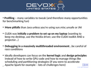 © 2017 IBM Corporation
67
●
Profiling – many variables to tweak (and therefore many opportunities
for benchmarking fun)
●
More pitfalls than Java unless you're using sun.misc.unsafe or JNI
●
CUDA was initially a problem to set up on my laptop (wanting to
keep my desktop, use the Nvidia driver, use the CUDA toolkit AND a
projector…)
●
Debugging in a massively multithreaded environment...be careful of
race conditions
●
Ideally developers can focus on the kernel logic and design principles
instead of how to write GPU code and how to manage things like
scheduling and partitioning strategies (if you were to accelerate
Apache Spark for example – lots of challenges here)
 