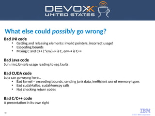 © 2017 IBM Corporation
68
Bad JNI code
●
Getting and releasing elements: invalid pointers, incorrect usage!
●
Exceeding bounds
●
Mixing C and C++ (*env)→ is C, env→ is C++
Bad Java code
Sun.misc.Unsafe usage leading to seg faults
Bad CUDA code
Lots can go wrong here…
●
Bad kernel – exceeding bounds, sending junk data, inefficient use of memory types
●
Bad cudaMalloc, cudaMemcpy calls
●
Not checking return codes
Bad C/C++ code
A presentation in its own right
What else could possibly go wrong?
 