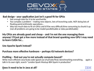 © 2017 IBM Corporation
69
Bad design - your application just isn't a good fit for GPUs
●
Not enough data for it to be worthwhile
●
Too complex a problem – making new objects, lots of branching code, NOT doing lots of
floating point/arithmetic operations…
●
Way too much data to fit on GPUs and it'll be very difficult/time consuming to chunk it up
(not all problems are going to be model parallelisable or data parallelisable)
My CPUs are already good and cheap – and I'm not the one managing them
anyway! I'll just get a few more instead of that brand spanking new GPU I may need
to learn CUDA for...
Use Apache Spark instead?
Purchase more effective hardware – perhaps IO/network devices?
Profiling – find out you're not actually compute bound?
Write more efficient Java/Scala code (good use of private/final, benchmarking everything, again a
talk in its own right, search “London Spark Meetup IBM Spark in production”
Does it need to be in Java at all?
 