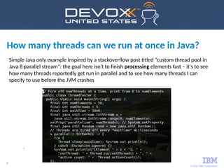© 2017 IBM Corporation
7
Simple Java only example inspired by a stackoverflow post titled “custom thread pool in
Java 8 parallel stream”: the goal here isn't to finish processing elements fast – it's to see
how many threads reportedly get run in parallel and to see how many threads I can
specify to use before the JVM crashes
How many threads can we run at once in Java?
•
•
 