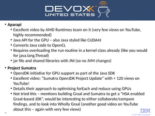 © 2017 IBM Corporation
72
●
Aparapi
●
Excellent video by AMD Runtimes team on it (very few views on YouTube,
highly recommended)
●
Java API for the GPU – also Java styled like CUDA4J
●
Converts Java code to OpenCL
●
Requires overloading the run routine in a kernel class already (like you would
for java.lang.Thread)
●
jar file and shared libraries with JNI (so no JVM changes)
●
Project Sumatra
●
OpenJDK initiative for GPU support as part of the Java SDK
●
Excellent video: “Sumatra OpenJDK Project Update” with < 120 views on
YouTube!
●
Details their approach to optimising forEach and reduce using GPUs
●
Not tried this – mentions building Graal and Sumatra to get a “HSA enabled
Graal-based JDK”, would be interesting to either collaborate/compare
findings, and to look into Wholly Graal (another good video on YouTube
about this – again with very few views)
 
