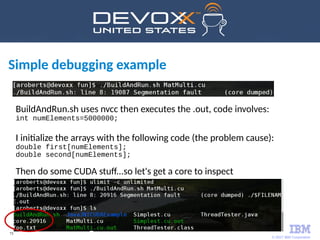© 2017 IBM Corporation
73
Simple debugging example
BuildAndRun.sh uses nvcc then executes the .out, code involves:
int numElements=5000000;
I initialize the arrays with the following code (the problem cause):
double first[numElements];
double second[numElements];
Then do some CUDA stuff...so let's get a core to inspect
 
