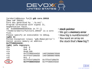 © 2017 IBM Corporation
74
[aroberts@devoxx fun]$ gdb core.20916
[New LWP 20916]
Core was generated by `./a.out'.
Program terminated with signal 11,
Segmentation fault.
#0 0x000000000040263a in ?? ()
"/home/aroberts/fun/core.20916" is a core
file.
Please specify an executable to debug.
(gdb) bt
Python Exception <class 'gdb.MemoryError'>
Cannot access memory at address
0x7ffd88544d10:
(gdb) info registers
rax 0x0 0
rbx 0x0 0
rcx 0xa0 160
rdx 0x7ffd88544d10 140726890679568
rsi 0x7ffe47106e58 140730090679896
rdi 0x1 1
rbp 0x7ffe47106d70 0x7ffe47106d70
rsp 0x7ffd88544d10 0x7ffd88544d10
✔
stack pointer
✔
We get a memory error
➢
How big is numElements?
➢
You want an array on
the stack that's how big?!
 