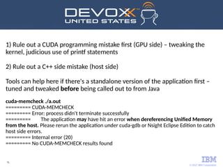 © 2017 IBM Corporation
75
1) Rule out a CUDA programming mistake first (GPU side) – tweaking the
kernel, judicious use of printf statements
2) Rule out a C++ side mistake (host side)
Tools can help here if there's a standalone version of the application first –
tuned and tweaked before being called out to from Java
cuda-memcheck ./a.out
========= CUDA-MEMCHECK
========= Error: process didn't terminate successfully
========= The application may have hit an error when dereferencing Unified Memory
from the host. Please rerun the application under cuda-gdb or Nsight Eclipse Edition to catch
host side errors.
========= Internal error (20)
========= No CUDA-MEMCHECK results found
 