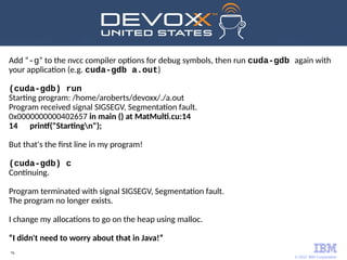 © 2017 IBM Corporation
76
Add “-g” to the nvcc compiler options for debug symbols, then run cuda-gdb again with
your application (e.g. cuda-gdb a.out)
(cuda-gdb) run
Starting program: /home/aroberts/devoxx/./a.out
Program received signal SIGSEGV, Segmentation fault.
0x0000000000402657 in main () at MatMulti.cu:14
14 printf("Startingn");
But that's the first line in my program!
(cuda-gdb) c
Continuing.
Program terminated with signal SIGSEGV, Segmentation fault.
The program no longer exists.
I change my allocations to go on the heap using malloc.
“I didn't need to worry about that in Java!”
 
