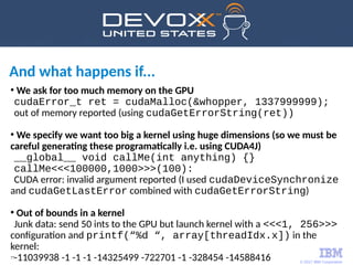 © 2017 IBM Corporation
77
And what happens if...
●
We ask for too much memory on the GPU
cudaError_t ret = cudaMalloc(&whopper, 1337999999);
out of memory reported (using cudaGetErrorString(ret))
●
We specify we want too big a kernel using huge dimensions (so we must be
careful generating these programatically i.e. using CUDA4J)
__global__ void callMe(int anything) {}
callMe<<<100000,1000>>>(100):
CUDA error: invalid argument reported (I used cudaDeviceSynchronize
and cudaGetLastError combined with cudaGetErrorString)
●
Out of bounds in a kernel
Junk data: send 50 ints to the GPU but launch kernel with a <<<1, 256>>>
configuration and printf(“%d “, array[threadIdx.x]) in the
kernel:
-11039938 -1 -1 -1 -14325499 -722701 -1 -328454 -14588416
 