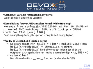 © 2017 IBM Corporation
78
●
Global C++ variable referenced in my kernel
Won't compile, undefined variable
●
Kernel taking forever AND a useless kernel (while true loop)
Message from syslogd@oc3752625144 at Mar 18 20:59:44
...kernel:NMI watchdog: BUG: soft lockup - CPU#4
stuck for 22s! [Xorg:2167]
Can't do anything during this period – only tested on my laptop
●
You try to use malloc inside a kernel
●
No errors, can do int* hello = (int*) malloc(256); then
hello[threadIdx.x] = threadIdx.x; printing
hello[threadIdx.x] kind of works but I don't get all of the
output on each application run (using a kernel config <<<1,256>>>)
●
cudaMalloc?
Not allowed as it's a __host__ function (and malloc isn't?!)
 