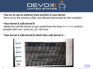 © 2017 IBM Corporation
79
●
You try to call an arbitrary host function in your kernel
Same as on the previous slide, not allowed (prevented by the compiler)
●
Your kernel A calls kernel B
Works but call the kernel as you would from the host (<<<,>>>), need to
compile with nvcc -arch=sm_35 -rdc=true
●
Your kernel A calls kernel B which then calls kernel A…
 