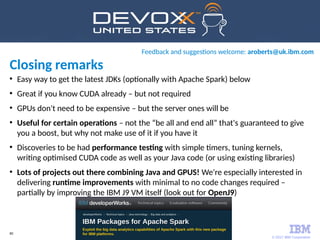 © 2017 IBM Corporation
80
●
Easy way to get the latest JDKs (optionally with Apache Spark) below
●
Great if you know CUDA already – but not required
●
GPUs don't need to be expensive – but the server ones will be
●
Useful for certain operations – not the “be all and end all” that's guaranteed to give
you a boost, but why not make use of it if you have it
●
Discoveries to be had performance testing with simple timers, tuning kernels,
writing optimised CUDA code as well as your Java code (or using existing libraries)
●
Lots of projects out there combining Java and GPUS! We're especially interested in
delivering runtime improvements with minimal to no code changes required –
partially by improving the IBM J9 VM itself (look out for OpenJ9)
http://ibm.biz/spark-kit
Feedback and suggestions welcome: aroberts@uk.ibm.com
Closing remarks
 