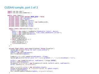 CUDA4J sample, part 1 of 3
import com.ibm.cuda.*;
import com.ibm.cuda.CudaKernel.*;
public class Sample {
private static final boolean PRINT_DATA = false;
private static int numElements;
private static int[] myData;
private static CudaBuffer buffer1;
private static CudaDevice device = new CudaDevice(0);
private static CudaModule module;
private static CudaKernel kernel;
private static CudaStream stream;
public static void main(String[] args) {
try {
module = new Loader().loadModule("AdamDoubler.fatbin", device);
kernel = new CudaKernel(module, "Cuda_cuda4j_AdamDoubler_Strider");
stream = new CudaStream(device);
doSmallProblem();
doMediumProblem();
doChunkingProblem();
} catch (CudaException e) {
e.printStackTrace();
} catch (Exception e) {
e.printStackTrace();
}
}
private final static void doSmallProblem() throws Exception {
System.out.println("Doing the small sized problem");
numElements = 100;
myData = new int[numElements];
Util.fillWithInts(myData);
CudaGrid grid = Util.makeGrid(numElements, stream);
System.out.println("Kernel grid: <<<" + grid.gridDimX + ", " + grid.blockDimX + ">>>");
buffer1 = new CudaBuffer(device, numElements * Integer.BYTES);
buffer1.copyFrom(myData);
Parameters kernelParams = new Parameters(2).set(0, buffer1).set(1, numElements);
kernel.launch(grid, kernelParams);
int[] originalArrayCopy = new int[myData.length];
System.arraycopy(myData, 0, originalArrayCopy, 0, myData.length);
buffer1.copyTo(myData);
Util.checkArrayResultsDoubler(myData, originalArrayCopy);
}
 