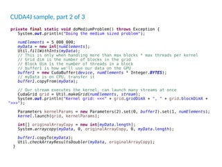private final static void doMediumProblem() throws Exception {
System.out.println("Doing the medium sized problem");
numElements = 5_000_000;
myData = new int[numElements];
Util.fillWithInts(myData);
// This is only when handling more than max blocks * max threads per kernel
// Grid dim is the number of blocks in the grid
// Block dim is the number of threads in a block
// buffer1 is how we'll use our data on the GPU
buffer1 = new CudaBuffer(device, numElements * Integer.BYTES);
// myData is on CPU, transfer it
buffer1.copyFrom(myData);
// Our stream executes the kernel, can launch many streams at once
CudaGrid grid = Util.makeGrid(numElements, stream);
System.out.println("Kernel grid: <<<" + grid.gridDimX + ", " + grid.blockDimX +
">>>");
Parameters kernelParams = new Parameters(2).set(0, buffer1).set(1, numElements);
kernel.launch(grid, kernelParams);
int[] originalArrayCopy = new int[myData.length];
System.arraycopy(myData, 0, originalArrayCopy, 0, myData.length);
buffer1.copyTo(myData);
Util.checkArrayResultsDoubler(myData, originalArrayCopy);
}
CUDA4J sample, part 2 of 3
 