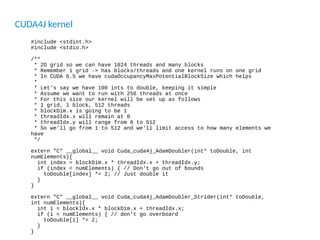 CUDA4J kernel
#include <stdint.h>
#include <stdio.h>
/**
* 2D grid so we can have 1024 threads and many blocks
* Remember 1 grid -> has blocks/threads and one kernel runs on one grid
* In CUDA 6.5 we have cudaOccupancyMaxPotentialBlockSize which helps
*
* Let's say we have 100 ints to double, keeping it simple
* Assume we want to run with 256 threads at once
* For this size our kernel will be set up as follows
* 1 grid, 1 block, 512 threads
* blockDim.x is going to be 1
* threadIdx.x will remain at 0
* threadIdx.y will range from 0 to 512
* So we'll go from 1 to 512 and we'll limit access to how many elements we
have
*/
extern "C" __global__ void Cuda_cuda4j_AdamDoubler(int* toDouble, int
numElements){
int index = blockDim.x * threadIdx.x + threadIdx.y;
if (index < numElements) { // Don't go out of bounds
toDouble[index] *= 2; // Just double it
}
}
extern "C" __global__ void Cuda_cuda4j_AdamDoubler_Strider(int* toDouble,
int numElements){
int i = blockIdx.x * blockDim.x + threadIdx.x;
if (i < numElements) { // don't go overboard
toDouble[i] *= 2;
}
}
 