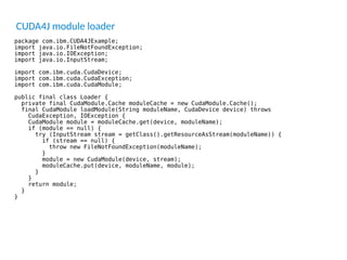 CUDA4J module loader
package com.ibm.CUDA4JExample;
import java.io.FileNotFoundException;
import java.io.IOException;
import java.io.InputStream;
import com.ibm.cuda.CudaDevice;
import com.ibm.cuda.CudaException;
import com.ibm.cuda.CudaModule;
public final class Loader {
private final CudaModule.Cache moduleCache = new CudaModule.Cache();
final CudaModule loadModule(String moduleName, CudaDevice device) throws
CudaException, IOException {
CudaModule module = moduleCache.get(device, moduleName);
if (module == null) {
try (InputStream stream = getClass().getResourceAsStream(moduleName)) {
if (stream == null) {
throw new FileNotFoundException(moduleName);
}
module = new CudaModule(device, stream);
moduleCache.put(device, moduleName, module);
}
}
return module;
}
}
 