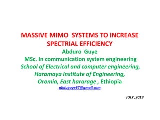 MASSIVE MIMO SYSTEMS TO INCREASE
SPECTRIAL EFFICIENCY
Abduro Guye
MSc. In communication system engineering
School of Electrical and computer engineering,
Haramaya Institute of Engineering,
Oromia, East hararage , Ethiopia
abduguye67@gmail.com
JULY ,2019
 