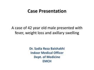 Case Presentation
A case of 42 year old male presented with
fever, weight loss and axillary swelling
Dr. Sadia Reza Baishakhi
Indoor Medical Officer
Dept. of Medicine
EMCH
 