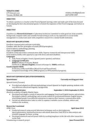 1 
VIOLETA COBO 
679 Glencairn ave 
Toronto, ON M6K 1Z8 
violeta.cobo@gmail.com 
(647) 898 1487 
OBJECTIVE 
To obtain a position as a teacher at the French/Spanish learning center and make part of the team focused 
on developing the best educational programs to foment the expansion of the French language and Culture in 
Canada. 
OBJECTIVE’ 
A position as a Research Assistant or Laboratory technician committed to make good use of my scientific 
background, computer skills and scientific formal writing as well as a my experience in social media 
management to conduct and assist with competitive research for a mental health institution. 
RELEVANT QUALIFICATIONS 
Excellent communication and team work skills. 
Familiar with the five principles of retail (SPLH principles). 
Good in didactic methodology planning. 
Eager and quick learner. 
Excellent verbal and written communication skills; Superior teamwork and interpersonal skills. 
Good analytical skills, with capacity to cope with stress and meet deadlines. 
Languages 
 Fully fluent in English, French, Spanish (native speaker) and Italian. 
 Language Certificates 
DALF C1 Alliance Française, Madrid. 
Certificate in Advance English / Council of Europe C1. TOEFL certificate. 
Good Computer Skills 
Proficiency in Microsoft Office (Word, Excel and PowerPoint). 
Competent knowledge of FSL (fMRI program) an SPSS (statistical program). 
RELEVANT EXPERIENCE (RELATED EXPERIENCE) 
Spanish tutor Currently working part-time 
Spanish Centre (Toronto) 
 Provided and adapted an efficient methodology to teach Spanish for English speaking students with 
very different cultural and linguistic backgrounds. 
French and English tutor September 1, 2010-September 2, 2013. 
Bluebirds academy of English, Madrid, Spain. 
 Developed and taught a variety of interactive and engaging French and English lessons and activities. 
Developed a didactic methodology and accurate content for professional business English lessons, 
which helped people from different enterprises to improve their business communication skills. 
 Carried out administrative tasks in order to organize a suitable course schedule, indoors and 
outdoors the academy. 
Researcher’s assistant 
UPMC, Paris April-June 2012 
 Conducted research using several laboratory techniques such us electrophoresis, 
spectrophotometry, immunofluorescence and animal dissection. Used SPSS for data analysis and 
scientific language for thesis writing. 
 Developed teamwork and will power skills by working long hours in the lab with other researchers 
on the field. 
Volunteering at research project June-Present 2014 
 