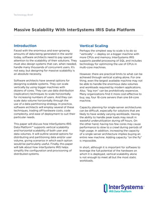 Massive Scalability With InterSystems IRIS Data Platform
Technology Brief
Introduction
Faced with the enormous and ever-growing
amounts of data being generated in the world
today, software architects need to pay special
attention to the scalability of their solutions. They
must also design systems that can, when needed,
handle many thousands of concurrent users. It’s
not easy, but designing for massive scalability is
an absolute necessity.
Software architects have several options for
designing scalable systems. They can scale
vertically by using bigger machines with
dozens of cores. They can use data distribution
(replication) techniques to scale horizontally
for increasing numbers of users. And they can
scale data volume horizontally through the
use of a data partitioning strategy. In practice,
software architects will employ several of these
techniques, trading off hardware costs, code
complexity, and ease of deployment to suit their
particular needs.
This paper will discuss how InterSystems IRIS
Data Platform™ supports vertical scalability
and horizontal scalability of both user and
data volumes. It will outline several options for
distributing and partitioning data and/or user
volume, giving scenarios in which each option
would be particularly useful. Finally, this paper
will talk about how InterSystems IRIS helps
simplify the configuration and provisioning of
distributed systems.
Vertical Scaling
Perhaps the simplest way to scale is to do so
“vertically” — deploy on a bigger machine with
more CPUs and memory. InterSystems IRIS
supports parallel processing of SQL and includes
technology for optimizing the use of CPUs in
multi-core machines.
However, there are practical limits to what can be
achieved through vertical scaling alone. For one
thing, even the largest available machine may not
be able to handle the enormous data volumes
and workloads required by modern applications.
Also, “big iron” can be prohibitively expensive.
Many organizations find it more cost-effective to
buy, say, four 16-core servers than one 64-core
machine.
Capacity planning for single-server architectures
can be difficult, especially for solutions that are
likely to have widely varying workloads. Having
the ability to handle peak loads may result in
wasteful underutilization during off hours. On
the other hand, having too few cores may cause
performance to slow to a crawl during periods of
high usage. In addition, increasing the capacity
of a single server architecture implies buying an
entire new machine. Adding capacity “on the fly”
is impossible.
In short, although it is important for software to
leverage the full potential of the hardware on
which it is deployed, vertical scalability alone
is not enough to meet all but the most static
workloads.
 