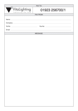 FAX TO:

           VitaLighting                                  01923 256700/1
           l i g h t e n i n g   t h e   l o a d

                                                   FAX FROM:


Name:

Company:

Tel No:                                                 Fax No:

Email:

                                                   MESSAGE:
 