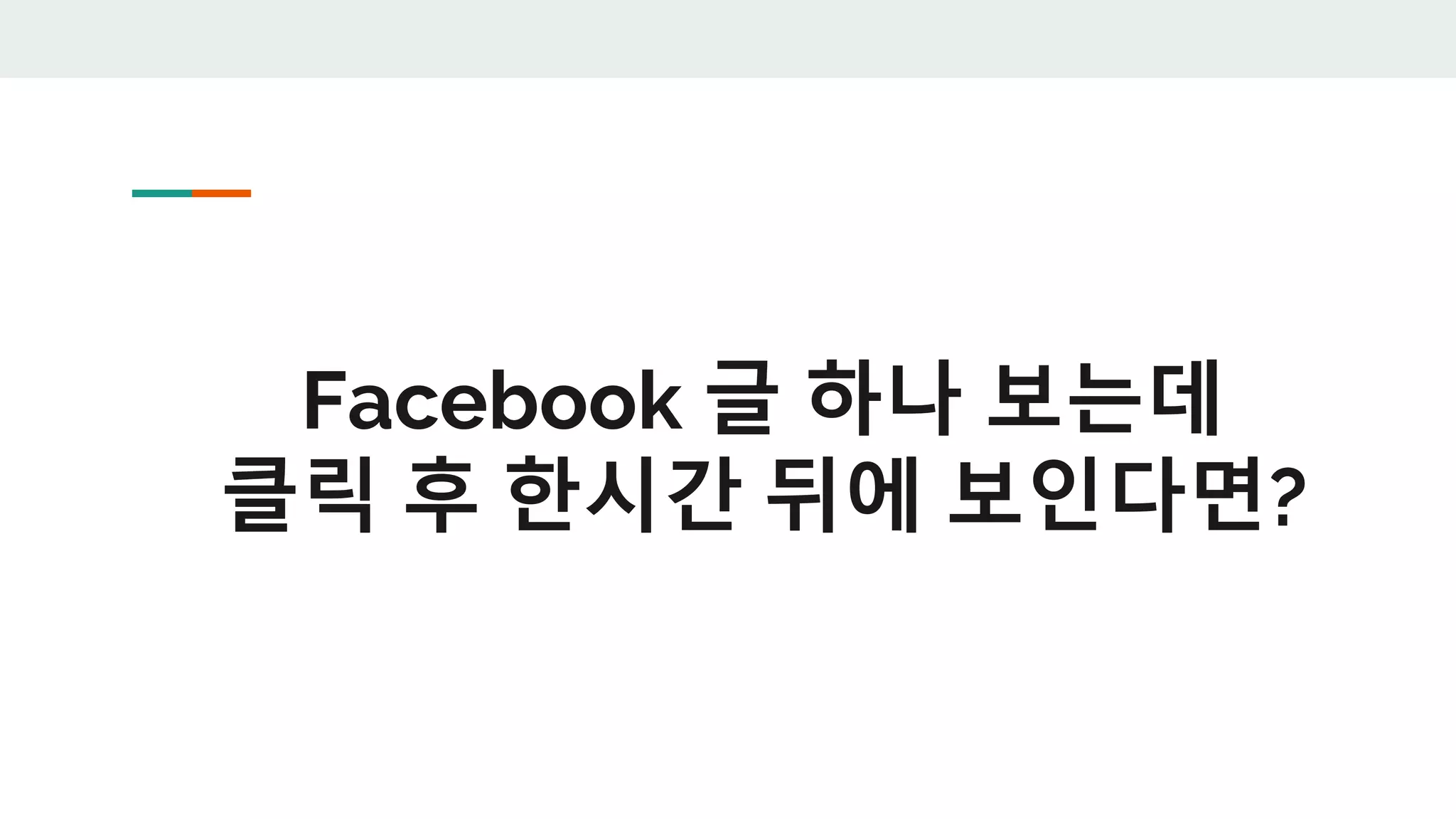Facebook 글 하나 보는데
클릭 후 한시간 뒤에 보인다면?
 
