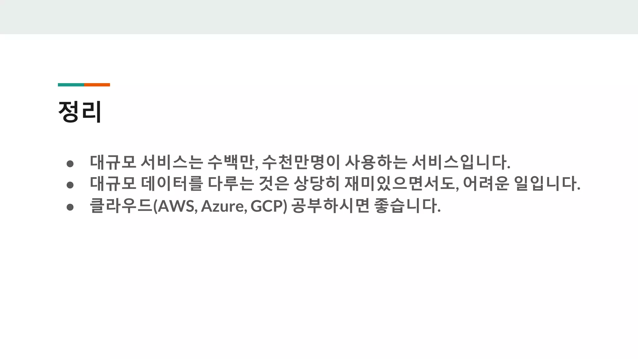 정리
● 대규모 서비스는 수백만, 수천만명이 사용하는 서비스입니다.
● 대규모 데이터를 다루는 것은 상당히 재미있으면서도, 어려운 일입니다.
● 클라우드(AWS, Azure, GCP) 공부하시면 좋습니다.
 