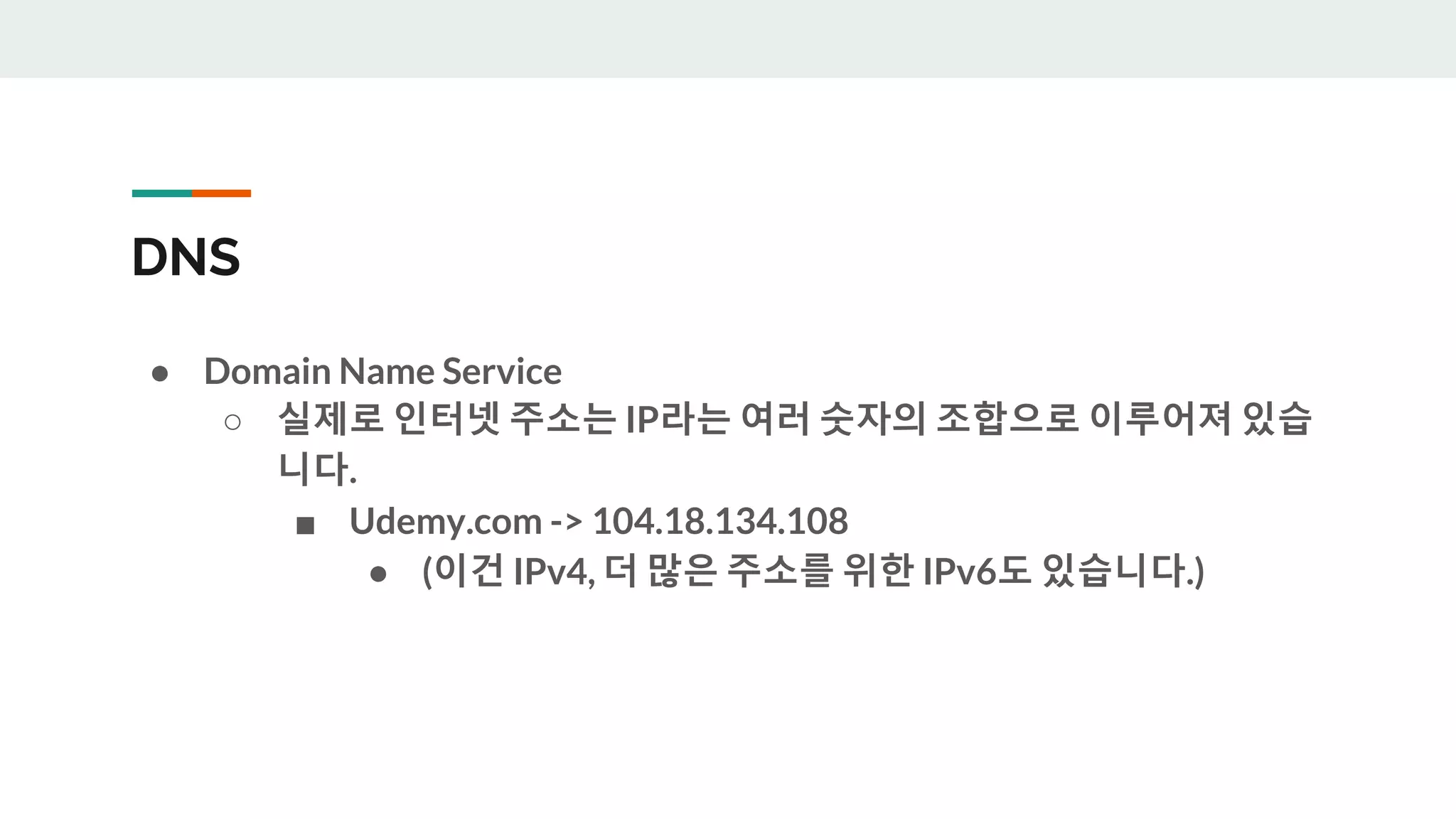 DNS
● Domain Name Service
○ 실제로 인터넷 주소는 IP라는 여러 숫자의 조합으로 이루어져 있습
니다.
■ Udemy.com -> 104.18.134.108
● (이건 IPv4, 더 많은 주소를 위한 IPv6도 있습니다.)
 