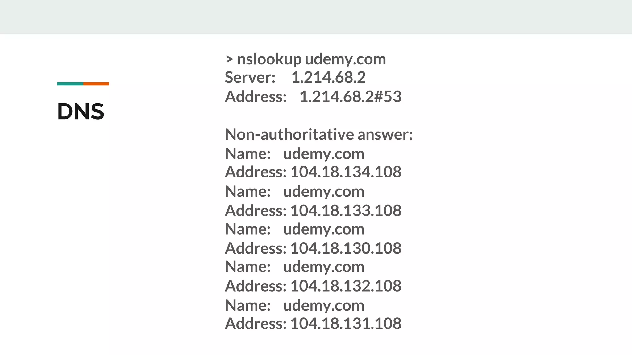 DNS
> nslookup udemy.com
Server: 1.214.68.2
Address: 1.214.68.2#53
Non-authoritative answer:
Name: udemy.com
Address: 104.18.134.108
Name: udemy.com
Address: 104.18.133.108
Name: udemy.com
Address: 104.18.130.108
Name: udemy.com
Address: 104.18.132.108
Name: udemy.com
Address: 104.18.131.108
 