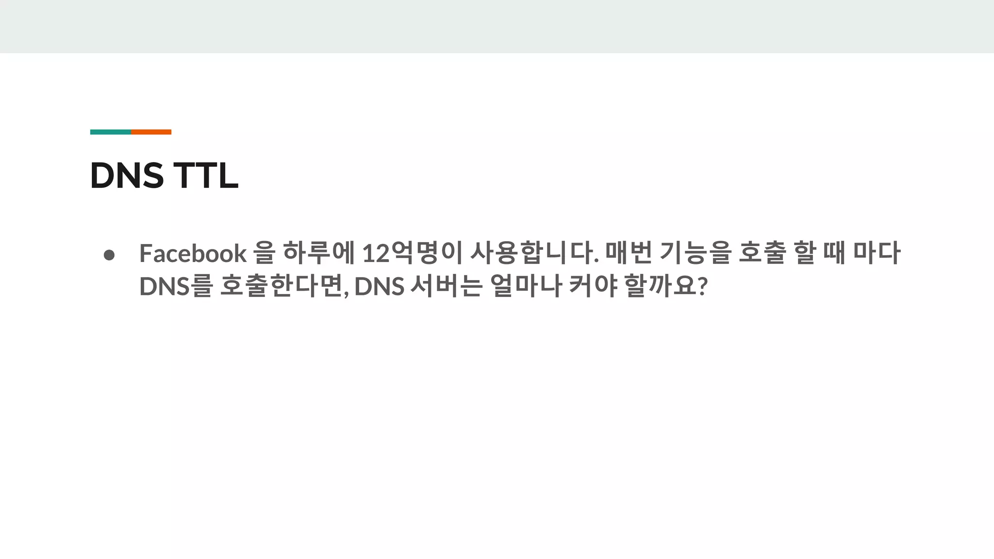 DNS TTL
● Facebook 을 하루에 12억명이 사용합니다. 매번 기능을 호출 할 때 마다
DNS를 호출한다면, DNS 서버는 얼마나 커야 할까요?
 