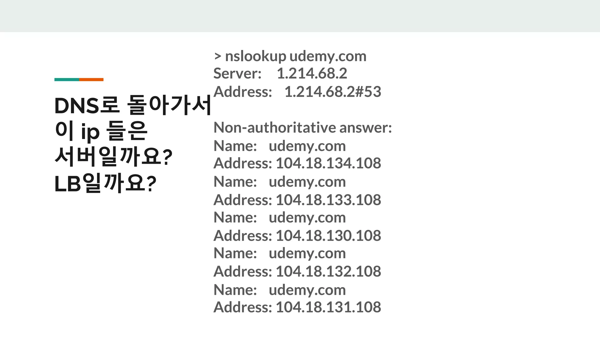 DNS로 돌아가서
이 ip 들은
서버일까요?
LB일까요?
> nslookup udemy.com
Server: 1.214.68.2
Address: 1.214.68.2#53
Non-authoritative answer:
Name: udemy.com
Address: 104.18.134.108
Name: udemy.com
Address: 104.18.133.108
Name: udemy.com
Address: 104.18.130.108
Name: udemy.com
Address: 104.18.132.108
Name: udemy.com
Address: 104.18.131.108
 
