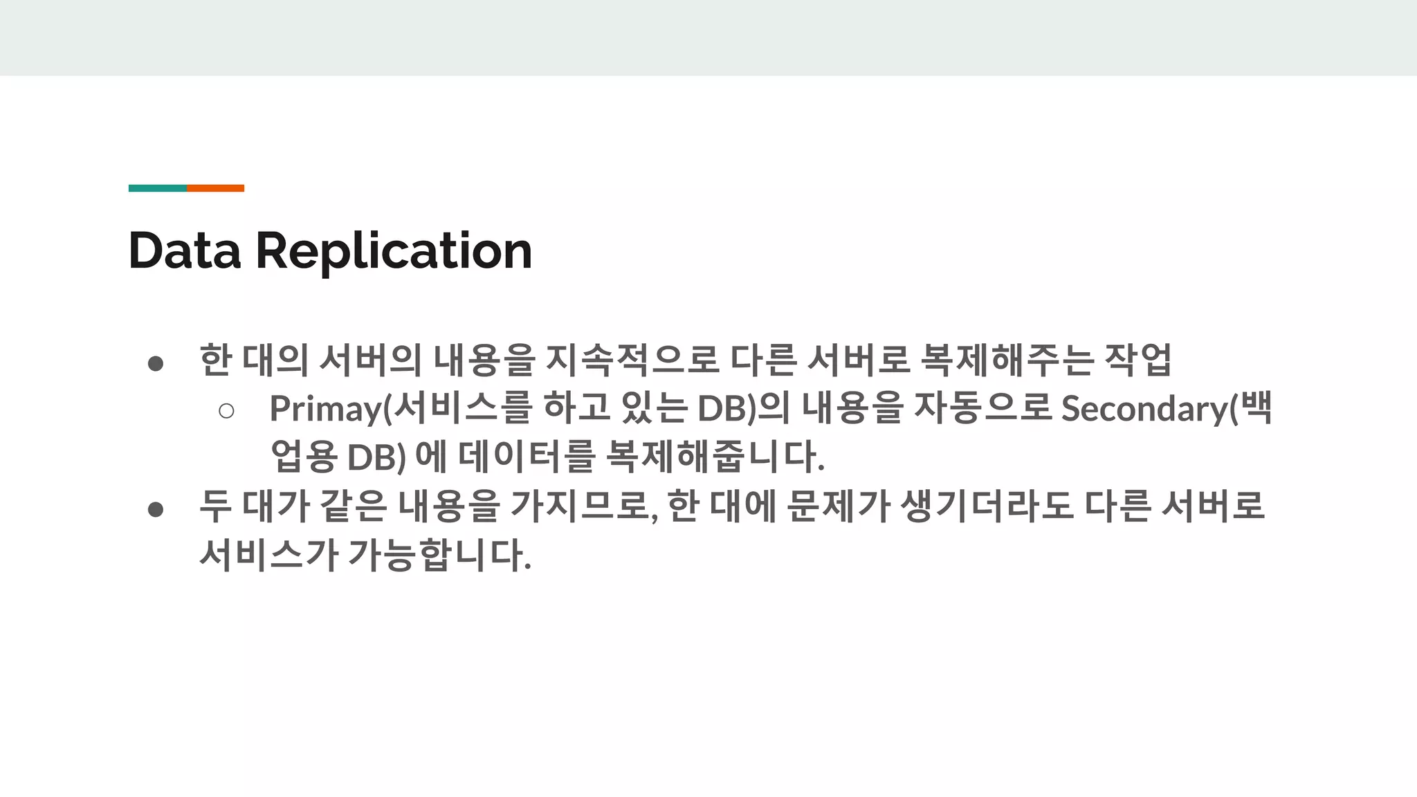Data Replication
● 한 대의 서버의 내용을 지속적으로 다른 서버로 복제해주는 작업
○ Primay(서비스를 하고 있는 DB)의 내용을 자동으로 Secondary(백
업용 DB) 에 데이터를 복제해줍니다.
● 두 대가 같은 내용을 가지므로, 한 대에 문제가 생기더라도 다른 서버로
서비스가 가능합니다.
 