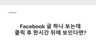 Facebook 글 하나 보는데
클릭 후 한시간 뒤에 보인다면?
 