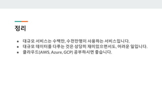 정리
● 대규모 서비스는 수백만, 수천만명이 사용하는 서비스입니다.
● 대규모 데이터를 다루는 것은 상당히 재미있으면서도, 어려운 일입니다.
● 클라우드(AWS, Azure, GCP) 공부하시면 좋습니다.
 