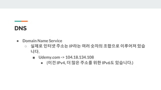 DNS
● Domain Name Service
○ 실제로 인터넷 주소는 IP라는 여러 숫자의 조합으로 이루어져 있습
니다.
■ Udemy.com -> 104.18.134.108
● (이건 IPv4, 더 많은 주소를 위한 IPv6도 있습니다.)
 