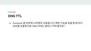 DNS TTL
● Facebook 을 하루에 12억명이 사용합니다. 매번 기능을 호출 할 때 마다
DNS를 호출한다면, DNS 서버는 얼마나 커야 할까요?
 