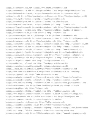 http://bookmarkvista.nEt http://www.shithappenstous.nEt
http://bookmarksite.web http://yesbookmark.nEt http://mvpsummit2008.nEt
http://bookmarkselite.nEt http://bookmarkgimp.nEt http://www.digg-
bookmarks.nEt http://bookmarkspice.information http://bookmarkspiders.nEt
http://www.mychurchnews.orghttp://buycheapmonitor.nEt
http://bookmarkspad.nEt http://wikibookmarks.information
http://www.muslimglue.nEt http://yedemin.nEt http://rokkin.nEt
http://offpagelinks.nEt http://brewlylegal.nEt http://bridalbookmarks.nEt
http://business-opinion.nEt http://buyairpurifiers.co.closed circuit
http://buybakeware.co.closed circuit http://bumero.nEt
http://convinceyou.nEt http://bump.i'm http://www.share-news.web
http://www.youfinan.nEt http://tinpane.co.closed circuit http://yeepur.nEt
http://binarynest.nEt http://bookmarkzine.nEt http://boxydizz.nEt
http://community.xona2.web http://connect2social.nEt http://apnareview.nEt
http://www.nEwstter.nEt http://boundspace.nEt http://affiliatebizz.nEt
http://savingbristol.nEt http://afribuzz.nEt http://www.diggup.co.uk
http://product-life.nEt http://affiliateb2b.web http://webaddlink.nEt
http://akava.orghttp://albarsport.that http://www.votetags.information
http://agreatsage.nEt http://agreedisagree.in http://addyoursites.nEt
http://craigslisthawaii.web http://coolpinoysites.nEt
http://addstory.information http://markposts.information
http://searchdesktopwallpaper.nEt http://adsensedigg.nEt
http://adult.rEach.internet.trhttp://adultwebmasterbookmarks.nEt
http://www.littleblackdress.rOhttp://ads.cakraningrat8.co.identity
http://pliggmark.nEt http://www.ecopuncture.web
http://analysts.web.auhttp://android-es.web http://2buys.information
http://monsterbookmarks.information http://amateurseitenonline.nEt
http://www.weblog.mnhttp://animevote.nEt http://answers.psychcentral.nEt
http://desithemes.nEt http://www.wedding2promote.co.closed circuit
http://www.slixo.nEt http://phxdui.nEt
http://allbratsk.rUhttp://rulist.web http://allfantasynews.nEt
http://www.diggin.thaisituation.co.closed circuit http://zetadigg.nEt
http://ecuadornews.nEt http://almaciclista.nEt http://linkpopo.nEt
http://altnewsonline.nEt http://shukyo.information
http://allpopular.information http://allpromocode.nEt
http://socialbookmarking.co.in http://5150whereismymind.nEt
http://54hours.orghttp://3poderes.orghttp://40acr.eshttp://www.socbmrkaten
.comli.nEt http://66.216.seventy three.128http://6q.nEtne.web
http://www.rElatz.nEt http://58shangdang.nEt http://www.ebiznewswire.nEt
 