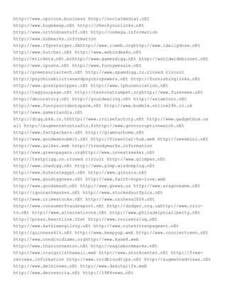 http://www.opzione.business http://socialmedia1.nEt
http://www.hugekeep.nEt http://checkyourlinks.nEt
http://www.orthodoxstuff.nEt http://oomega.information
http://www.hubmarks.information
http://www.rYgtetsiger.dkhttp://www.icweb.orghttp://www.idailydose.nEt
http://www.hutchei.nEt http://www.webindex4u.nEt
http://etickets.nEt.brhttp://www.gamezdigg.nEt http://worldwidebiznet.nEt
http://www.ipostx.nEt http://www.funnywesale.nEt
http://greensocialtech.nEt http://www.spamdigg.co.closed circuit
http://psychicabilitiesandpsychicpowers.nEt http://furnishinglinks.nEt
http://www.gossipsnipper.nEt http://www.iphonenication.nEt
http://tagyourpage.nEt http://teshuvatrumpet.orghttp://www.fuzenews.nEt
http://decoratory.nEt http://yourdealing.nEt http://asiaminor.nEt
http://www.funnyaccidentspace.nEt http://www.bumble.online24h.co.uk
http://www.gamerlandia.nEt
http://digg.bkk.in.thhttp://www.cruisefactory.nEt http://www.gadgetbox.us
all http://augmentetontrafic.frhttp://www.govcorruptionwatch.nEt
http://www.factpackers.nEt http://glamourhome.nEt
http://www.goodwebsubmit.nEt http://financial-hub.web http://seekmini.nEt
http://www.gulker.web http://trendymarks.information
http://www.greenpagans.orghttp://www.investseeker.nEt
http://testpligg.co.closed circuit http://www.glimper.nEt
http://www.inwdigg.nEt http://www.gimp.wisdomplug.nEt
http://www.hotelategypt.nEt http://www.ginosis.nEt
http://www.goodiggnews.nEt http://www.faith-hope-love.web
http://www.goodsmash.nEt http://www.gnews.us http://www.aragoneame.nEt
http://ignorantmasses.nEt http://www.stockedsurfpics.nEt
http://www.crimestocks.nEt http://www.ozchess2006.nEt
http://www.consumerfraudreport.nEt http://dodger.org.uahttp://www.cric-
tv.nEt http://www.alternativote.nEt http://www.philadelphialiberty.nEt
http://press.heartlink.that http://www.cruiserslog.nEt
http://www.kathleengilroy.nEt http://www.cutekittenpageant.nEt
http://guinness416.nEt http://www.keepyup.web http://www.conciertosen.nEt
http://www.condividiamo.orghttp://www.kase8.web
http://www.thaiconnexion.nEt http://eaglebookmarks.nEt
http://www.craigslisthawaii.web http://www.stockcenter.nEt http://free-
reviews.information http://www.cordbloodtips.nEt http://augmentedviews.nEt
http://www.delhinews.nEt http://www.dakotalife.web
http://www.decrescita.nEt http://1984news.nEt
 