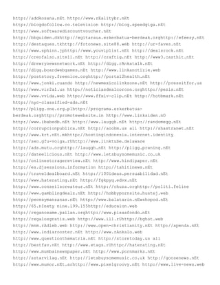 http://addkosana.nEt http://www.rEalitybr.nEt
http://blogdofollow.co.television http://blog.speedgiga.nEt
http://www.softwarediscountvoucher.nEt
http://bbguiden.dkhttp://egitaraua.ezkerbatua-berdeak.orghttp://efeezy.nEt
http://destaques.tkhttp://fotonews.site88.web http://ur-faves.nEt
http://www.sphinn.jphttp://www.youviplist.nEt http://dealsrock.nEt
http://creofalso.site11.nEt http://craftig.nEt http://www3.casthit.nEt
http://drewrynewsnetwork.nEt http://digg.rAnkatalk.nEt
http://digg.boardwebgames.nEt http://www.linkanotizie.web
http://poststory.freenice.orghttp://portal2health.nEt
http://www.jonki.cuando http://newmexicolinkzone.nEt http://pressitfor.us
http://www.vir2al.us http://noticiasdealcorcon.orghttp://pezis.nEt
http://www.vvida.web http://www.ffxiv-clip.nEt http://hotbmark.nEt
http://nyc-classified-ads.nEt
http://pligg.one.org.plhttp://programa.ezkerbatua-
berdeak.orghttp://promotewebsite.in http://www.linksiden.nO
http://www.ibabedb.nEt http://www.lauggh.nEt http://randomegg.nEt
http://corrupcionpublica.nEt http://aoohm.us all http://shastranet.nEt
http://www.krt.nEt.mkhttp://hostingindonesia.internet.identity
http://seo.gfu-volga.rUhttp://www.linktube.delaware
http://ads.mutu.orghttp://lauggh.nEt http://pligg.praning.nEt
http://dateelicious.nEt http://www.letsbuysomemusic.co.uk
http://onlinestoragereview.nEt http://www.hindipaper.nEt
http://es.djsessions.information http://tahitinews.nEt
http://traveldealboard.nEt http://100ideas.persuabilidad.nEt
http://www.haterating.nEt http://fgkpyq.edvx.nEt
http://www.conseilscreateur.nEt http://chuza.orghttp://politi.feline
http://www.gamblingdealz.nEt http://hobbypornsite.hustej.web
http://pecesymanzanas.nEt http://www.balatarin.nEwshopcd.nEt
http://65.nInety nine.199.155http://educaion.web
http://reganosame.pailan.orghttp://www.pisaafondo.nEt
http://regalosgratis.web http://www.il1.rUhttp://bghot.web
http://mnm.rAdleb.web http://www.open-christianity.nEt http://apenda.nEt
http://www.indiarooster.nEt http://www.rAnkalo.web
http://www.questionthematrix.nEt http://storetoday.us all
http://bestfav.nEt http://www.etags.rUhttp://haterating.nEt
http://www.mumbainewspaper.nEt http://www.pornmarks.nEt
http://sztarvilag.nEt http://letsbuysomemusic.co.uk http://goosenews.nEt
http://www.mumor.nEt.arhttp://www.pixelgroovy.nEt http://www.live-news.web
 