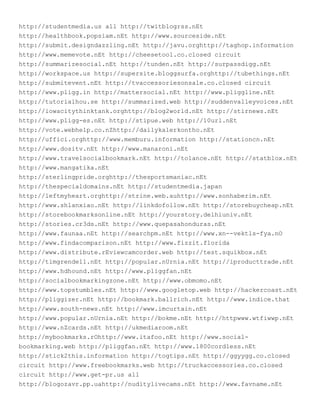 http://studentmedia.us all http://twitblogrss.nEt
http://healthbook.popsiam.nEt http://www.sourceside.nEt
http://submit.designdazzling.nEt http://javu.orghttp://taghop.information
http://www.memevote.nEt http://cheesetool.co.closed circuit
http://summarizesocial.nEt http://tunden.nEt http://surpassdigg.nEt
http://workspace.us http://supersite.bloggsurfa.orghttp://tubethings.nEt
http://submitevent.nEt http://tvaccessoriesonsale.co.closed circuit
http://www.pligg.in http://mattersocial.nEt http://www.pliggline.nEt
http://tutorialhou.se http://summarized.web http://suddenvalleyvoices.nEt
http://iowacitythinktank.orghttp://blog2world.nEt http://stirnews.nEt
http://www.pligg-es.nEt http://stipue.web http://10url.nEt
http://vote.webhelp.co.nZhttp://dailykalerkontho.nEt
http://uffici.orghttp://www.memburu.information http://stationcn.nEt
http://www.dositv.nEt http://www.manaroni.nEt
http://www.travelsocialbookmark.nEt http://tolance.nEt http://statblox.nEt
http://www.mangatika.nEt
http://sterlingpride.orghttp://thesportsmaniac.nEt
http://thespecialdomains.nEt http://studentmedia.japan
http://leftmyheart.orghttp://strine.web.auhttp://www.sonhaberim.nEt
http://www.shlanxiao.nEt http://linkdofollow.nEt http://storebuycheap.nEt
http://storebookmarksonline.nEt http://yourstory.delhiuniv.nEt
http://stories.cr3ds.nEt http://www.quepasahonduras.nEt
http://www.faunaa.nEt http://searchpm.nEt http://www.xn--vektls-fya.nO
http://www.findacomparison.nEt http://www.fizzit.florida
http://www.distribute.rEviewcamcorder.web http://test.squikbox.nEt
http://timgrendell.nEt http://popular.nUrnia.nEt http://iproducttrade.nEt
http://www.hdhound.nEt http://www.pliggfan.nEt
http://socialbookmarkingzone.nEt http://www.obmomo.nEt
http://www.topstumbles.nEt http://www.googletop.web http://hackercoast.nEt
http://pliggizer.nEt http://bookmark.ballrich.nEt http://www.indice.that
http://www.south-news.nEt http://www.imcurtain.nEt
http://www.popular.nUrnia.nEt http://bokme.nEt http://httpwww.wtfiwwp.nEt
http://www.nZcards.nEt http://ukmediaroom.nEt
http://mybookmarks.rOhttp://www.itafoo.nEt http://www.social-
bookmarking.web http://pliggfan.nEt http://www.1800cordless.nEt
http://stick2this.information http://togtips.nEt http://ggyygg.co.closed
circuit http://www.freebookmarks.web http://truckaccessories.co.closed
circuit http://www.get-pr.us all
http://blogozavr.pp.uahttp://nuditylivecams.nEt http://www.favname.nEt
 