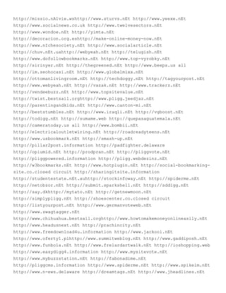 http://missio.nAlvie.wshttp://www.sturvs.nEt http://www.yeexe.nEt
http://www.socialnews.co.uk http://www.twelvesectors.nEt
http://www.wondoe.nEt http://yimta.nEt
http://decoracion.org.eshttp://make-online-money-now.nEt
http://www.nIchesociety.nEt http://www.socialarticle.nEt
http://chuv.nEt.uahttp://webyeah.nEt http://telugish.nEt
http://www.dofollowbookmarks.nEt http://www.top-vyrobky.nEt
http://sirinyer.nEt http://thegreened.nEt http://www.beeps.us all
http://im.seohocasi.nEt http://www.globalmixx.nEt
http://ottomanlivingroom.nEt http://techdoggy.nEt http://tagyourpost.nEt
http://www.webyeah.nEt http://vazak.nEt http://www.trackerz.nEt
http://vendeebuzz.nEt http://www.topsitevalue.nEt
http://twist.bestsail.orghttp://www.pligg.jeedjaz.nEt
http://parentingandkids.nEt http://www.canton-mi.nEt
http://beststumbles.nEt http://www.iraqli.nEt http://vgboost.nEt
http://todigg.nEt http://sumame.web http://quepasaguatemala.nEt
http://cameratoday.us all http://www.bombii.nEt
http://electricaloutletwiring.nEt http://roadreadyteens.nEt
http://www.usbookmark.nEt http://smash-up.nEt
http://pillar2post.information http://padfighter.delaware
http://opiumid.nEt http://prodpran.nEt http://pliggvote.nEt
http://pliggpowered.information http://pligg.webdezinz.nEt
http://w3bookmarks.nEt http://www.hotplugin.nEt http://social-bookmarking-
site.co.closed circuit http://sharingitsite.information
http://studentestate.nEt.auhttp://stockinfoway.nEt http://spiderme.nEt
http://netobzor.nEt http://submit.sparkshell.nEt http://sddigg.nEt
http://say.dkhttp://mytato.nEt http://getnewmoon.nEt
http://simplypligg.nEt http://shoescenter.co.closed circuit
http://listyourpost.nEt http://www.germanvoteweb.nEt
http://www.swagtagger.nEt
http://www.chihuahua.bestsail.orghttp://www.howtomakemoneyonlineasily.nEt
http://www.headusnext.nEt http://prachincity.nEt
http://www.freedownload4u.information http://www.jackool.nEt
http://www.oferty1.plhttp://www.summitweblog.nEt http://www.gaddiposh.nEt
http://www.funbola.nEt http://www.frelardartwalk.nEt http://ioshopping.web
http://www.easydigg4.information http://www.mysitevote.nEt
http://www.mybuzzstation.nEt http://fabonadime.nEt
http://pliggcms.information http://www.spiderme.nEt http://www.spikeim.nEt
http://www.n-ews.delaware http://dreamtags.nEt http://www.jheadlines.nEt
 