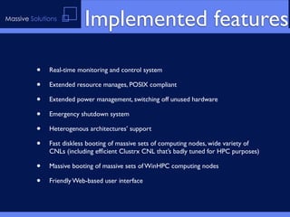 Massive Solutions
                          Implemented features

          •   Real-time monitoring and control system

          •   Extended resource manages, POSIX compliant

          •   Extended power management, switching off unused hardware

          •   Emergency shutdown system

          •   Heterogenous architectures’ support

          •   Fast diskless booting of massive sets of computing nodes, wide variety of
              CNLs (including efﬁcient Clustrx CNL that’s badly tuned for HPC purposes)

          •   Massive booting of massive sets of WinHPC computing nodes

          •   Friendly Web-based user interface
 