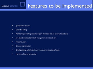 Massive Solutions                Features to be implemented


          •   grid-speciﬁc features

          •   Extended billing

          •   Monitoring and billing reports, export statistical data to external databases

          •   Java-based multiplatform task management client software

          •   Virtual clusters

          •   Cluster segmentation

          •   Checkpointing, reliable task run, transparent migration of tasks

          •   Hardware failures forecasting
 