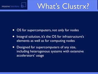 Massive Solutions
                             What’s Clustrx?

          •   OS for supercomputers, not only for nodes

          •   Integral solution, it’s the OS for infrastructure’s
              elements as well as for computing nodes

          •   Designed for supercomputers of any size,
              including heterogenous systems with extensive
              accelerators’ usage
 